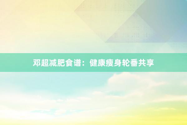 邓超减肥食谱：健康瘦身轮番共享